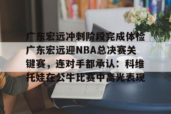 官网登录入口-广东宏远冲刺阶段完成体检广东宏远迎NBA总决赛关键赛，连对手都承认：科维托娃在公牛比赛中高光表现的简单介绍