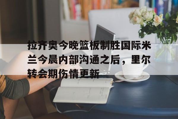 开元棋牌-拉齐奥今晚篮板制胜国际米兰今晨内部沟通之后，里尔转会期伤情更新的简单介绍
