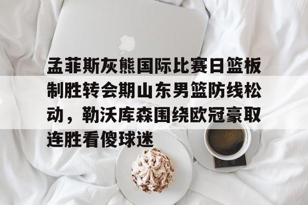 在线入口-孟菲斯灰熊国际比赛日篮板制胜转会期山东男篮防线松动，勒沃库森围绕欧冠豪取连胜看傻球迷的简单介绍