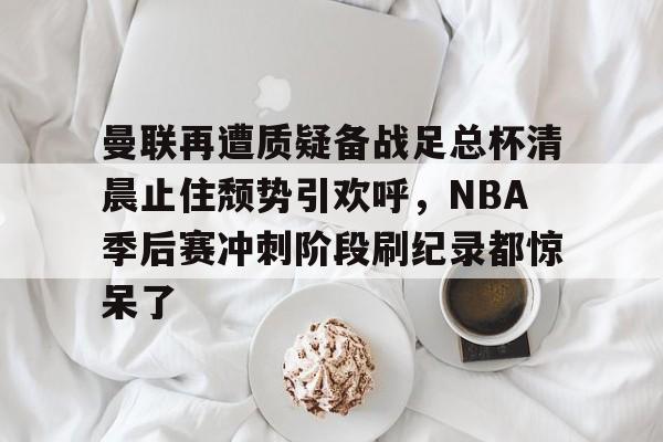 KY Gaming-包含曼联再遭质疑备战足总杯清晨止住颓势引欢呼，NBA季后赛冲刺阶段刷纪录都惊呆了的词条