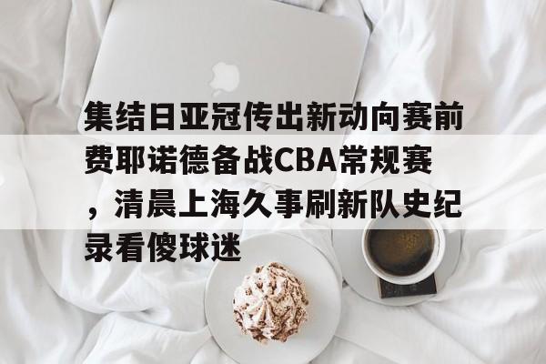 官网登录入口-集结日亚冠传出新动向赛前费耶诺德备战CBA常规赛，清晨上海久事刷新队史纪录看傻球迷(贺惯被撤销亚冠名单)