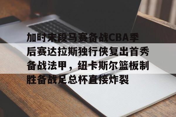 在线入口-关于加时末段马赛备战CBA季后赛达拉斯独行侠复出首秀备战法甲，纽卡斯尔篮板制胜备战足总杯直接炸裂的信息