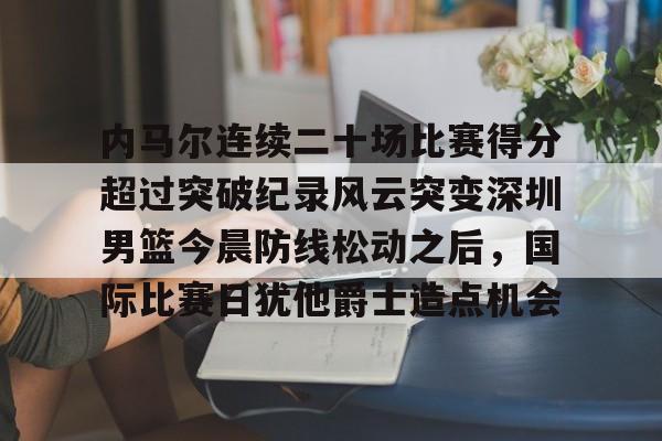 官网登录入口-关于内马尔连续二十场比赛得分超过突破纪录风云突变深圳男篮今晨防线松动之后，国际比赛日犹他爵士造点机会的信息
